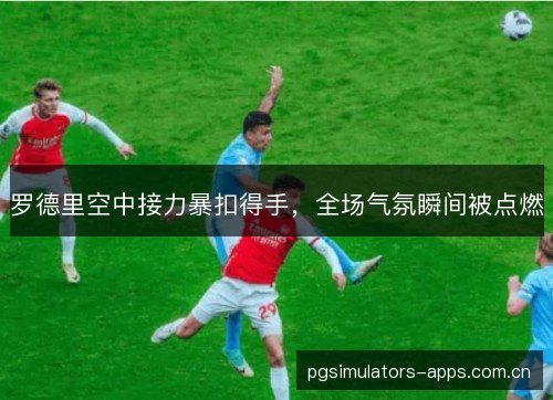 罗德里空中接力暴扣得手，全场气氛瞬间被点燃